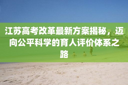 江蘇高考改革最新方案揭秘，邁向公平科學(xué)的育人評價(jià)體系之路