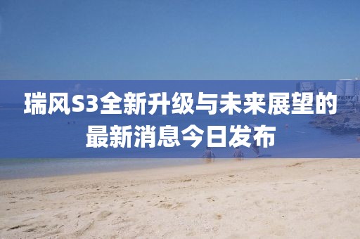 瑞風(fēng)S3全新升級與未來展望的最新消息今日發(fā)布