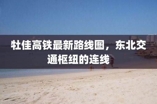 牡佳高鐵最新路線圖，東北交通樞紐的連線