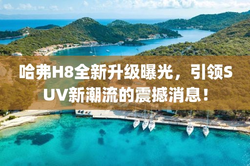 哈弗H8全新升級(jí)曝光，引領(lǐng)SUV新潮流的震撼消息！