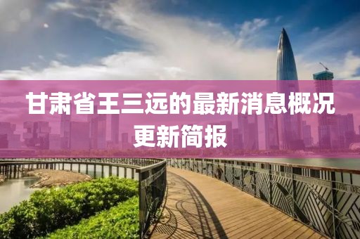 甘肅省王三遠的最新消息概況更新簡報