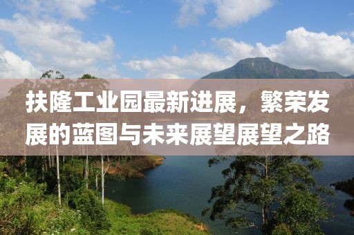 扶隆工業(yè)園最新進(jìn)展，繁榮發(fā)展的藍(lán)圖與未來(lái)展望展望之路