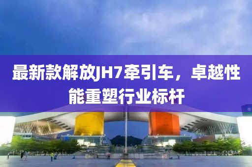 最新款解放JH7牽引車，卓越性能重塑行業(yè)標(biāo)桿