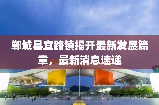 鄲城縣宜路鎮(zhèn)揭開最新發(fā)展篇章，最新消息速遞