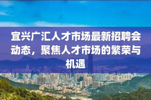 宜興廣匯人才市場最新招聘會動態(tài)，聚焦人才市場的繁榮與機遇