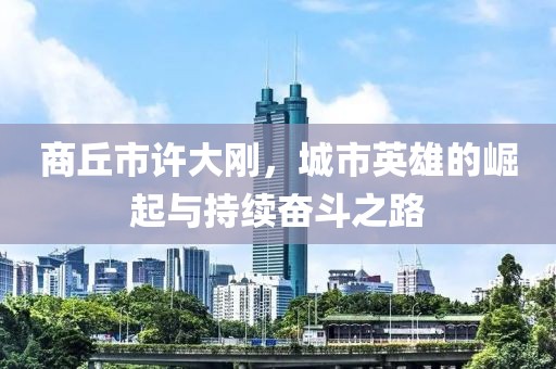 商丘市許大剛，城市英雄的崛起與持續(xù)奮斗之路