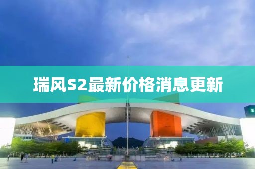 瑞風(fēng)S2最新價(jià)格消息更新