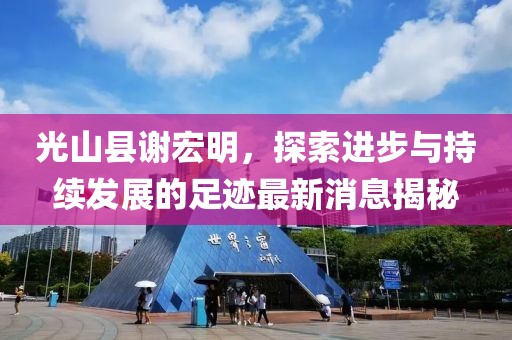 光山縣謝宏明，探索進(jìn)步與持續(xù)發(fā)展的足跡最新消息揭秘