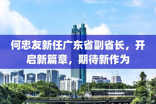 何忠友新任廣東省副省長，開啟新篇章，期待新作為