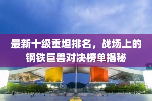 最新十級(jí)重坦排名，戰(zhàn)場上的鋼鐵巨獸對(duì)決榜單揭秘