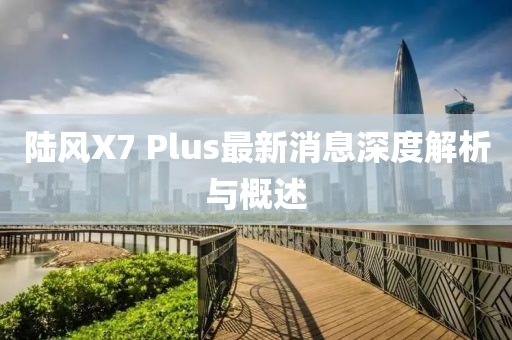 陸風(fēng)X7 Plus最新消息深度解析與概述