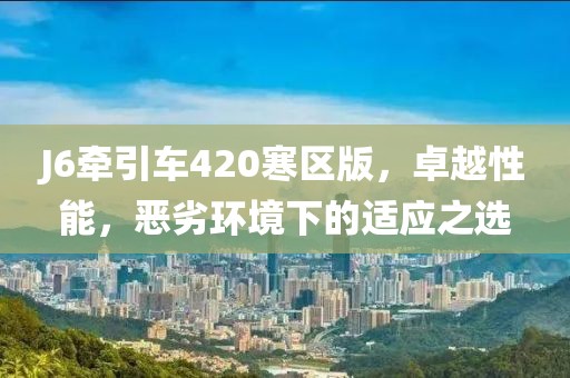 J6牽引車420寒區(qū)版，卓越性能，惡劣環(huán)境下的適應(yīng)之選