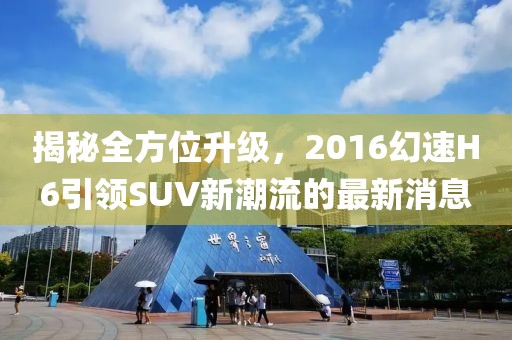 揭秘全方位升級(jí)，2016幻速H6引領(lǐng)SUV新潮流的最新消息
