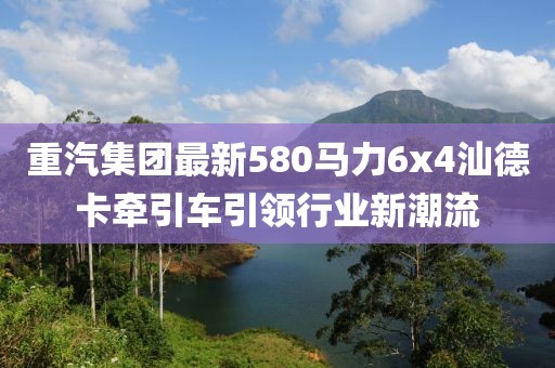 重汽集團(tuán)最新580馬力6x4汕德卡牽引車引領(lǐng)行業(yè)新潮流