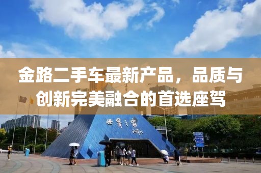 金路二手車最新產(chǎn)品，品質(zhì)與創(chuàng)新完美融合的首選座駕