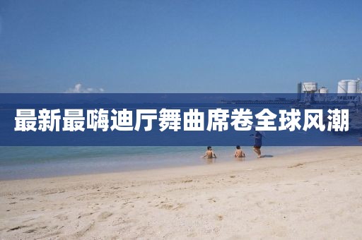 最新最嗨迪廳舞曲席卷全球風(fēng)潮