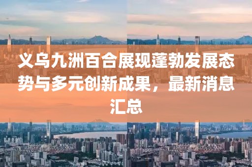 義烏九洲百合展現(xiàn)蓬勃發(fā)展態(tài)勢(shì)與多元?jiǎng)?chuàng)新成果，最新消息匯總