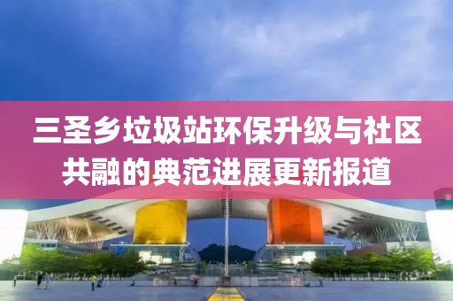 三圣鄉(xiāng)垃圾站環(huán)保升級與社區(qū)共融的典范進展更新報道