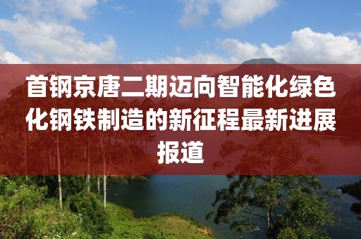 首鋼京唐二期邁向智能化綠色化鋼鐵制造的新征程最新進展報道