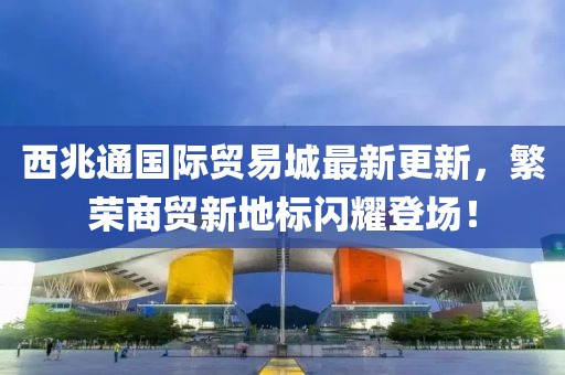 西兆通國際貿(mào)易城最新更新，繁榮商貿(mào)新地標閃耀登場！