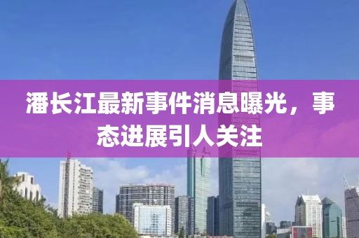 潘長江最新事件消息曝光，事態(tài)進展引人關注