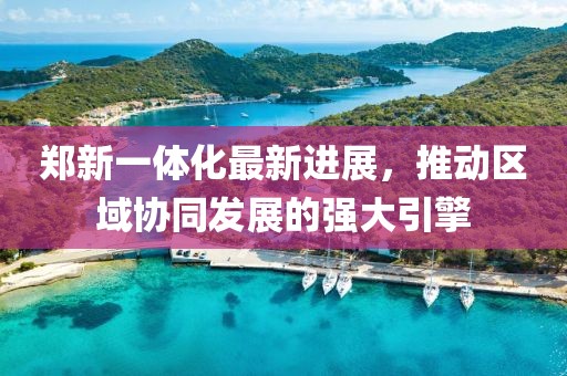 鄭新一體化最新進(jìn)展，推動區(qū)域協(xié)同發(fā)展的強(qiáng)大引擎