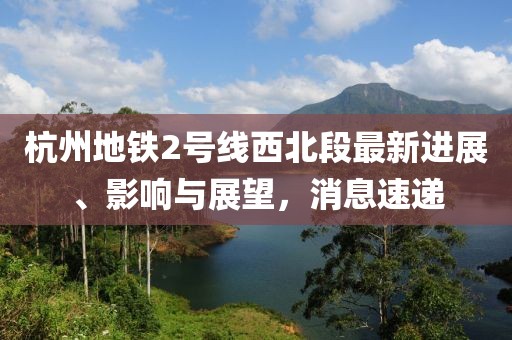 杭州地鐵2號(hào)線西北段最新進(jìn)展、影響與展望，消息速遞