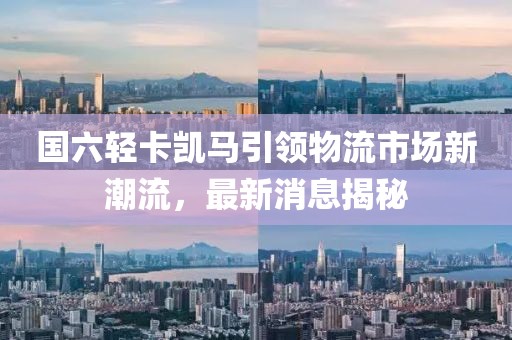 國六輕卡凱馬引領(lǐng)物流市場新潮流，最新消息揭秘
