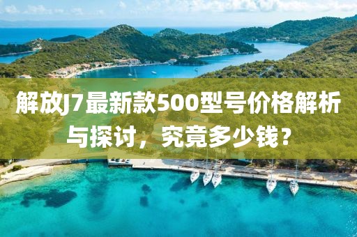 解放J7最新款500型號價格解析與探討，究竟多少錢？