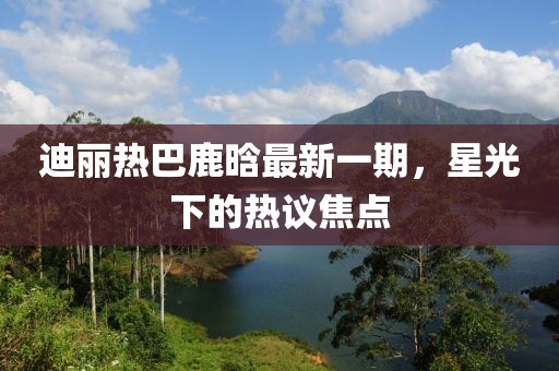 迪麗熱巴鹿晗最新一期，星光下的熱議焦點