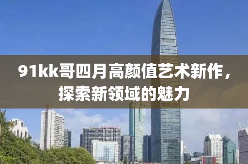 91kk哥四月高顏值藝術(shù)新作，探索新領(lǐng)域的魅力