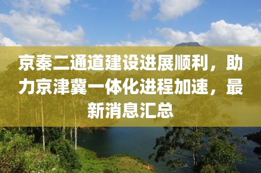 京秦二通道建設(shè)進(jìn)展順利，助力京津冀一體化進(jìn)程加速，最新消息匯總