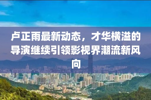 盧正雨最新動(dòng)態(tài)，才華橫溢的導(dǎo)演繼續(xù)引領(lǐng)影視界潮流新風(fēng)向