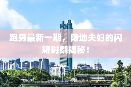 跑男最新一期，陸地夫婦的閃耀時(shí)刻揭秘！