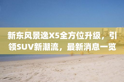 新東風(fēng)景逸X5全方位升級(jí)，引領(lǐng)SUV新潮流，最新消息一覽