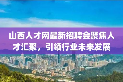 山西人才網(wǎng)最新招聘會(huì)聚焦人才匯聚，引領(lǐng)行業(yè)未來(lái)發(fā)展