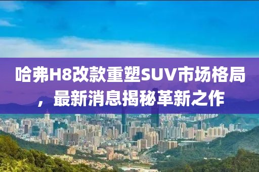 哈弗H8改款重塑SUV市場格局，最新消息揭秘革新之作