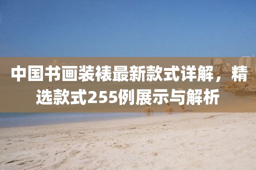 中國書畫裝裱最新款式詳解，精選款式255例展示與解析