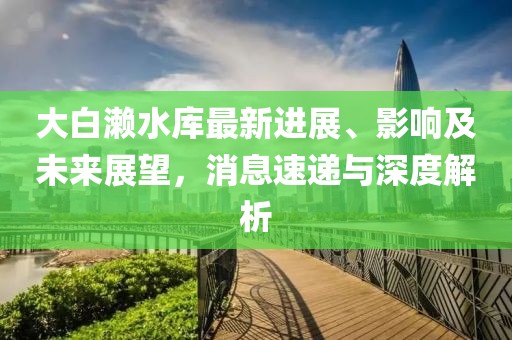 大白瀨水庫最新進(jìn)展、影響及未來展望，消息速遞與深度解析