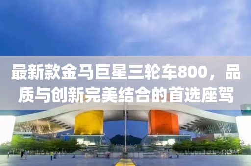 最新款金馬巨星三輪車800，品質(zhì)與創(chuàng)新完美結(jié)合的首選座駕