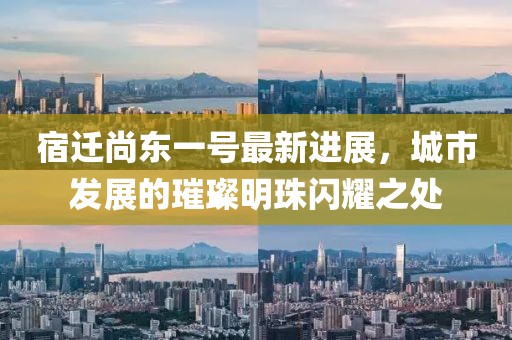 宿遷尚東一號最新進展，城市發(fā)展的璀璨明珠閃耀之處