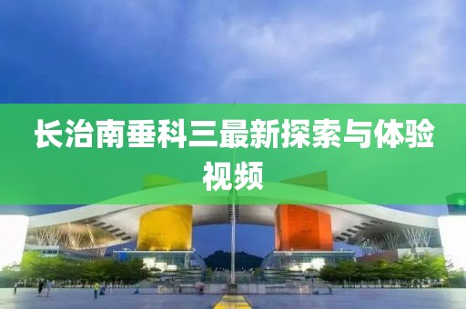 長(zhǎng)治南垂科三最新探索與體驗(yàn)視頻