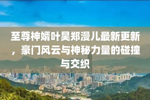 至尊神婿葉昊鄭漫兒最新更新，豪門風(fēng)云與神秘力量的碰撞與交織