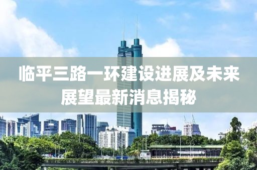 臨平三路一環(huán)建設(shè)進(jìn)展及未來展望最新消息揭秘