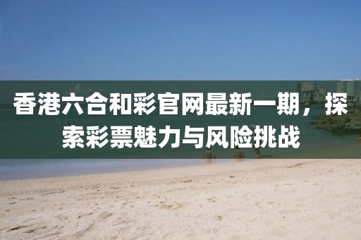 香港六合和彩官網(wǎng)最新一期，探索彩票魅力與風(fēng)險(xiǎn)挑戰(zhàn)