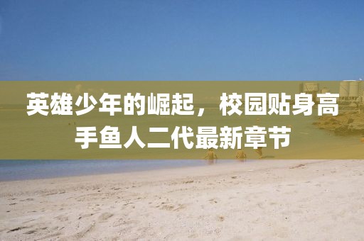 英雄少年的崛起，校園貼身高手魚人二代最新章節(jié)