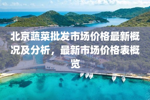 北京蔬菜批發(fā)市場(chǎng)價(jià)格最新概況及分析，最新市場(chǎng)價(jià)格表概覽