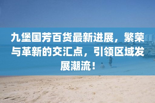 九堡國(guó)芳百貨最新進(jìn)展，繁榮與革新的交匯點(diǎn)，引領(lǐng)區(qū)域發(fā)展潮流！