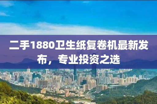 二手1880衛(wèi)生紙復(fù)卷機(jī)最新發(fā)布，專業(yè)投資之選