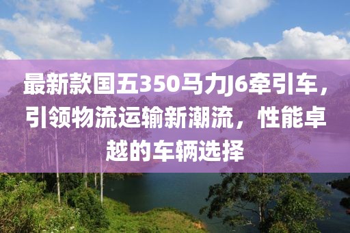最新款國(guó)五350馬力J6牽引車(chē)，引領(lǐng)物流運(yùn)輸新潮流，性能卓越的車(chē)輛選擇